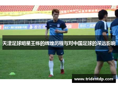 天津足球明星王栋的辉煌历程与对中国足球的深远影响