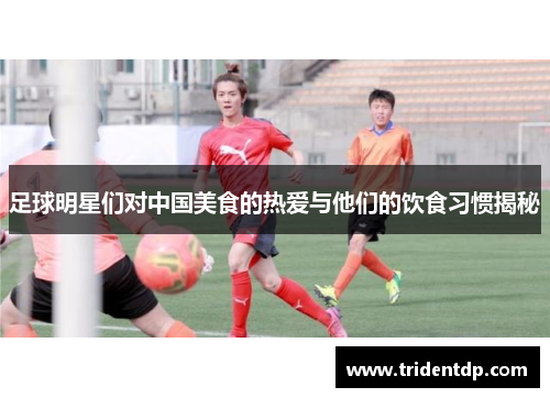 足球明星们对中国美食的热爱与他们的饮食习惯揭秘