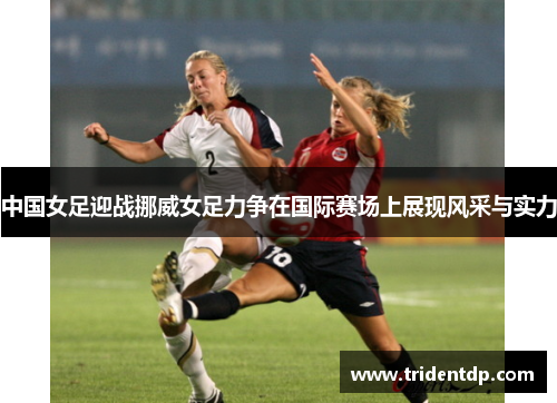 中国女足迎战挪威女足力争在国际赛场上展现风采与实力
