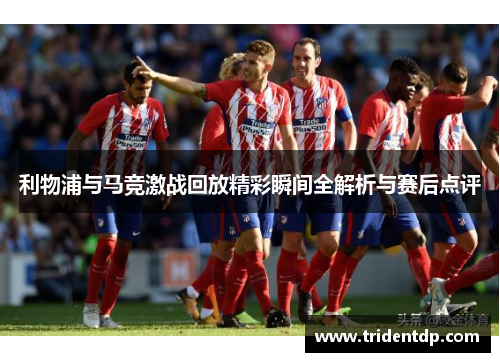 利物浦与马竞激战回放精彩瞬间全解析与赛后点评