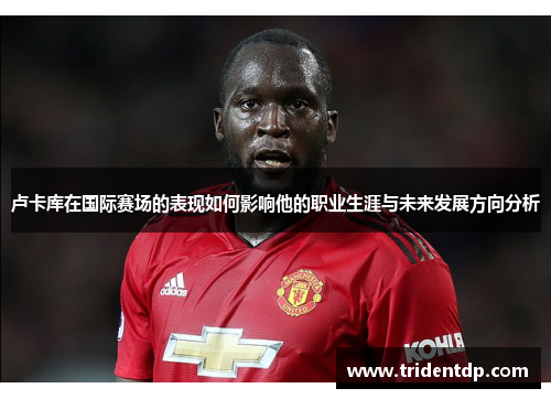 卢卡库在国际赛场的表现如何影响他的职业生涯与未来发展方向分析