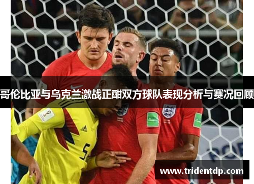 哥伦比亚与乌克兰激战正酣双方球队表现分析与赛况回顾